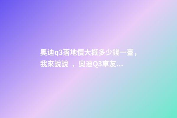 奧迪q3落地價大概多少錢一臺，我來說說，奧迪Q3車友社區(qū)（364期）